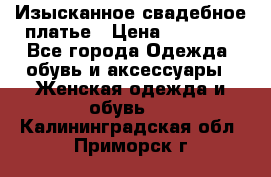 Изысканное свадебное платье › Цена ­ 27 000 - Все города Одежда, обувь и аксессуары » Женская одежда и обувь   . Калининградская обл.,Приморск г.